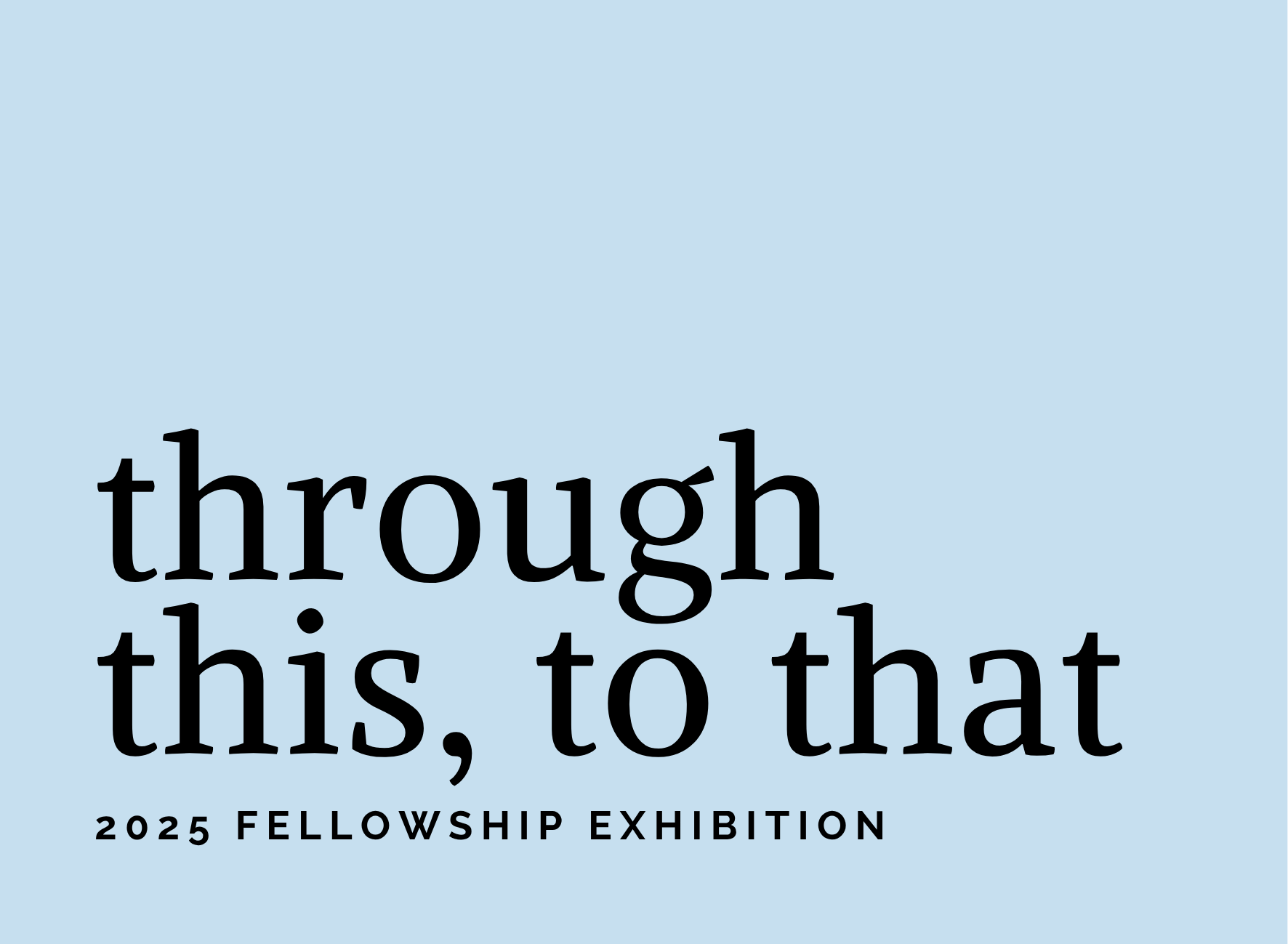 Light blue background with the words, "Through this, to that: 2025 Fellowship Exhibition"